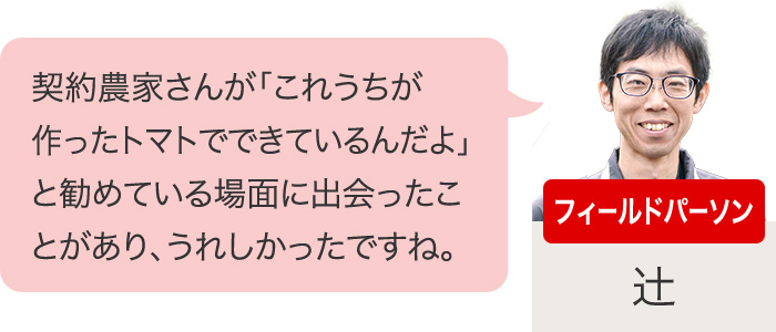 フィールドパーソン　契約農家さんが「これうちが作ったトマトでできているんだよ」と勧めている場面に出会ったことがあり、うれしかったですね。